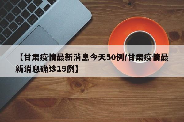 【甘肃疫情最新消息今天50例/甘肃疫情最新消息确诊19例】
