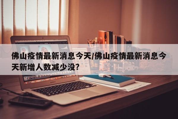 佛山疫情最新消息今天/佛山疫情最新消息今天新增人数减少没?