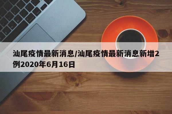 汕尾疫情最新消息/汕尾疫情最新消息新增2例2020年6月16日