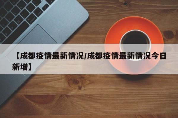 【成都疫情最新情况/成都疫情最新情况今日新增】