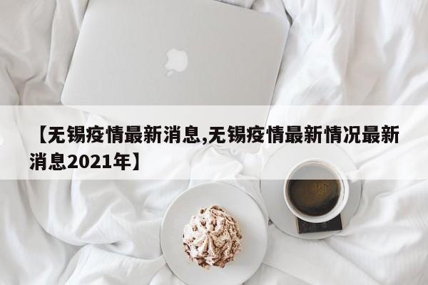 【无锡疫情最新消息,无锡疫情最新情况最新消息2021年】