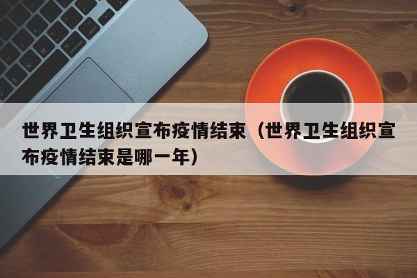 世界卫生组织宣布疫情结束（世界卫生组织宣布疫情结束是哪一年）