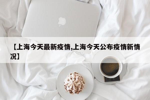 【上海今天最新疫情,上海今天公布疫情新情况】