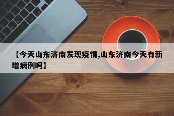【今天山东济南发现疫情,山东济南今天有新增病例吗】