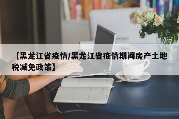 【黑龙江省疫情/黑龙江省疫情期间房产土地税减免政策】