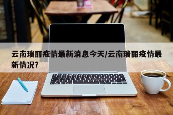 云南瑞丽疫情最新消息今天/云南瑞丽疫情最新情况?