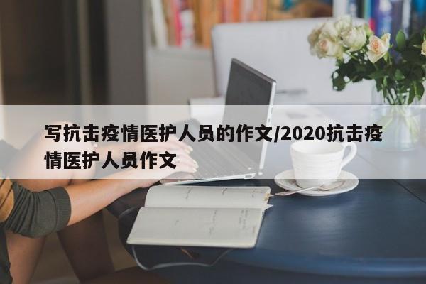 写抗击疫情医护人员的作文/2020抗击疫情医护人员作文