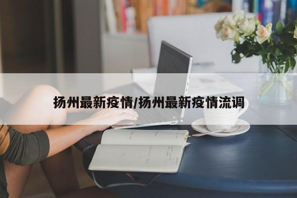 扬州最新疫情/扬州最新疫情流调