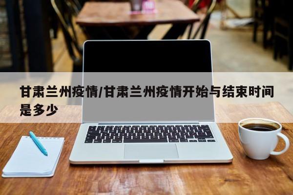 甘肃兰州疫情/甘肃兰州疫情开始与结束时间是多少