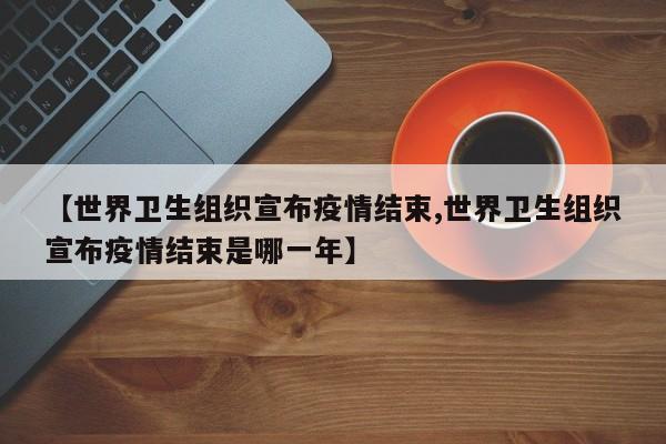 【世界卫生组织宣布疫情结束,世界卫生组织宣布疫情结束是哪一年】