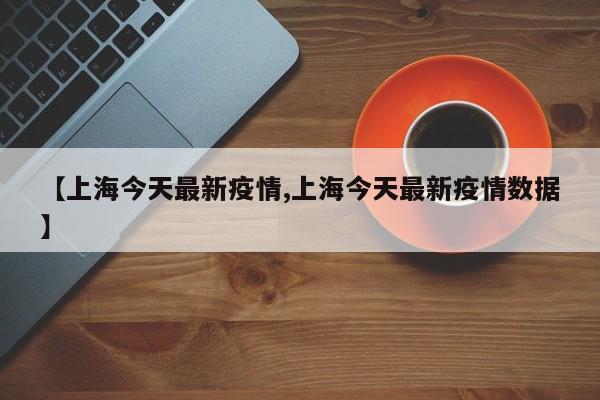 【上海今天最新疫情,上海今天最新疫情数据】