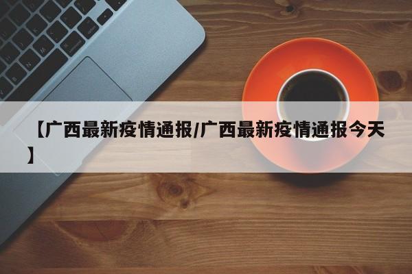 【广西最新疫情通报/广西最新疫情通报今天】