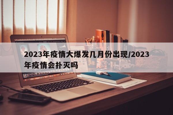 2023年疫情大爆发几月份出现/2023年疫情会扑灭吗