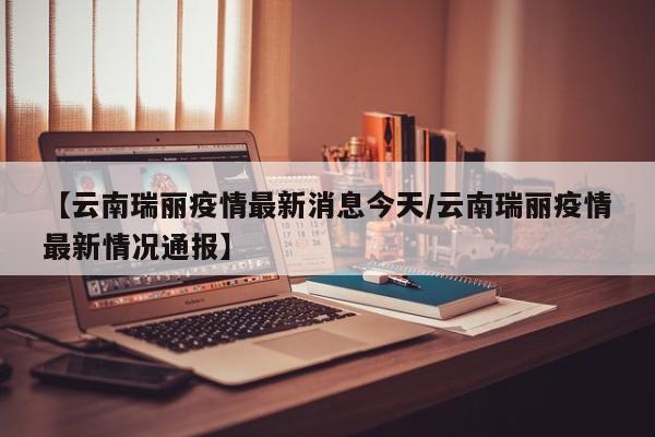【云南瑞丽疫情最新消息今天/云南瑞丽疫情最新情况通报】