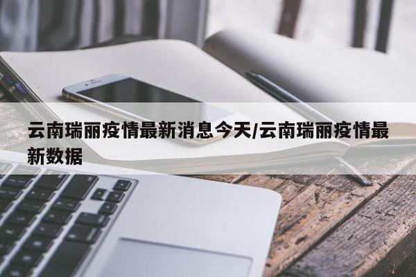 云南瑞丽疫情最新消息今天/云南瑞丽疫情最新数据