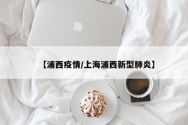 【浦西疫情/上海浦西新型肺炎】