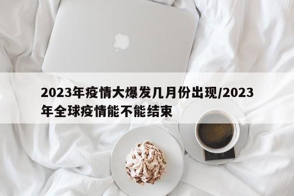 2023年疫情大爆发几月份出现/2023年全球疫情能不能结束