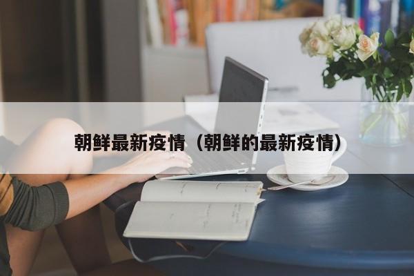 朝鲜最新疫情（朝鲜的最新疫情）