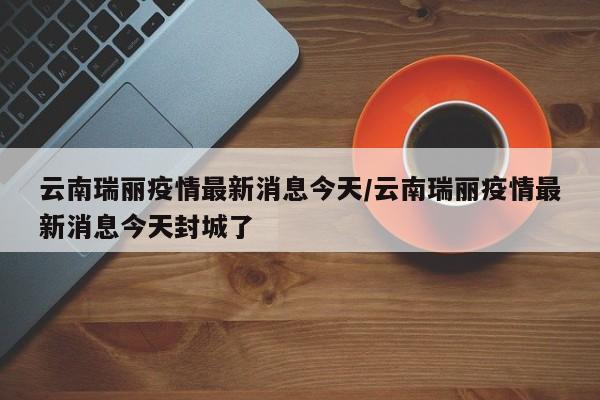 云南瑞丽疫情最新消息今天/云南瑞丽疫情最新消息今天封城了