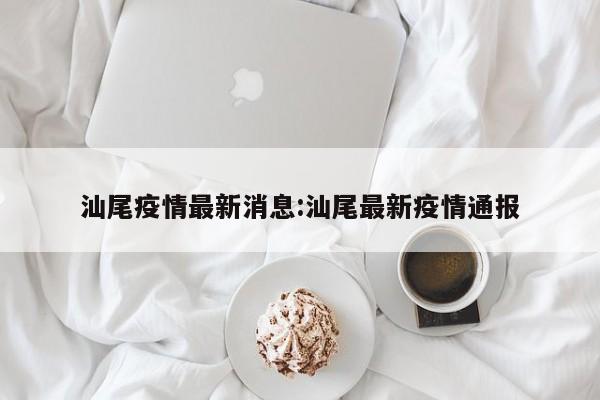 汕尾疫情最新消息:汕尾最新疫情通报