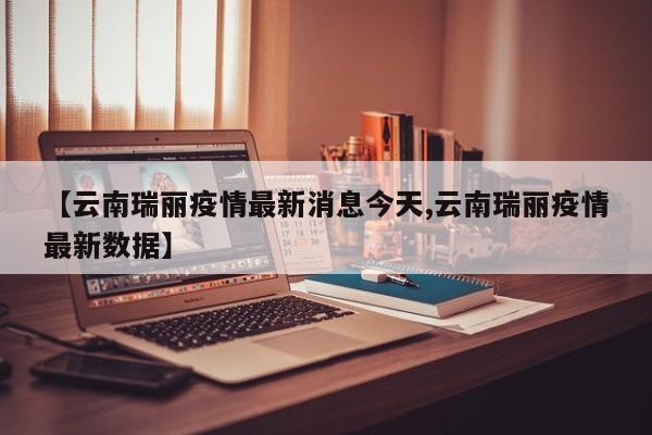 【云南瑞丽疫情最新消息今天,云南瑞丽疫情最新数据】