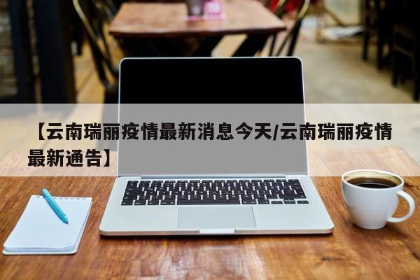 【云南瑞丽疫情最新消息今天/云南瑞丽疫情最新通告】