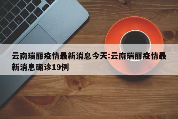云南瑞丽疫情最新消息今天:云南瑞丽疫情最新消息确诊19例
