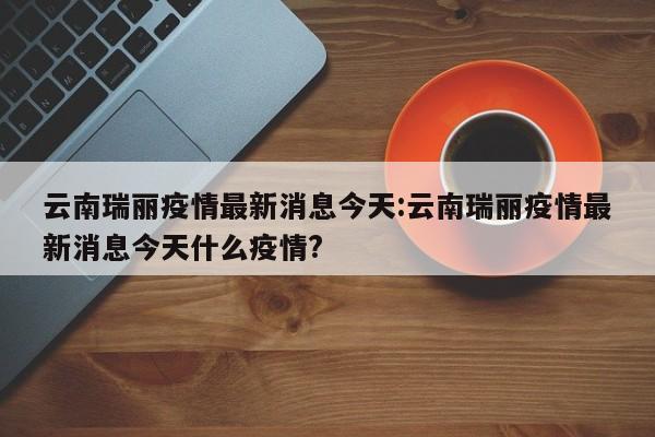 云南瑞丽疫情最新消息今天:云南瑞丽疫情最新消息今天什么疫情?